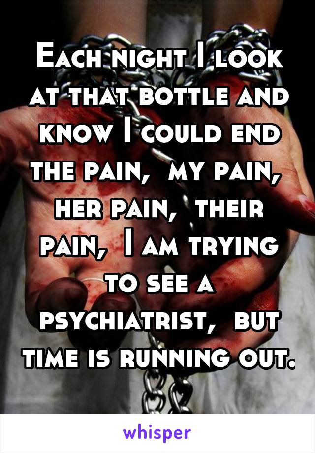 Each night I look at that bottle and know I could end the pain,  my pain,  her pain,  their pain,  I am trying to see a psychiatrist,  but time is running out. 