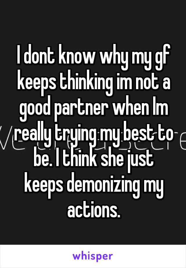 I dont know why my gf keeps thinking im not a good partner when Im really trying my best to be. I think she just keeps demonizing my actions.