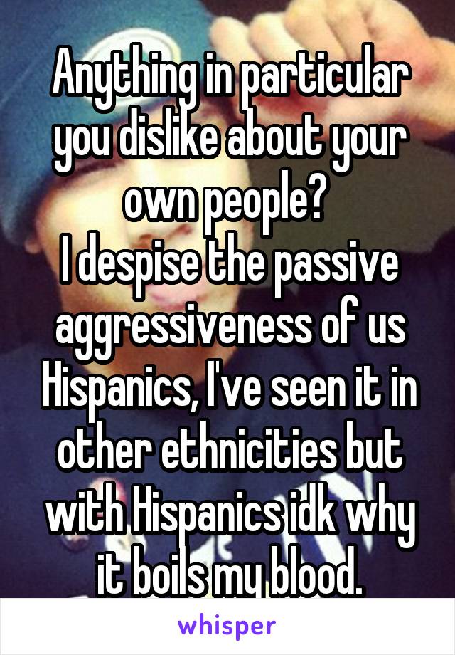 Anything in particular you dislike about your own people? 
I despise the passive aggressiveness of us Hispanics, I've seen it in other ethnicities but with Hispanics idk why it boils my blood.