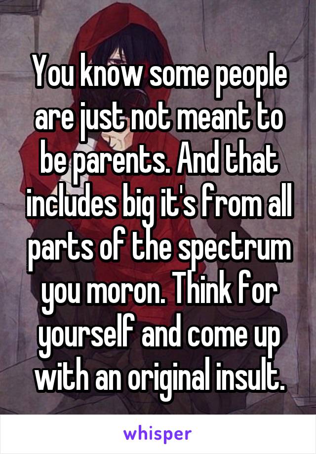 You know some people are just not meant to be parents. And that includes big it's from all parts of the spectrum you moron. Think for yourself and come up with an original insult.