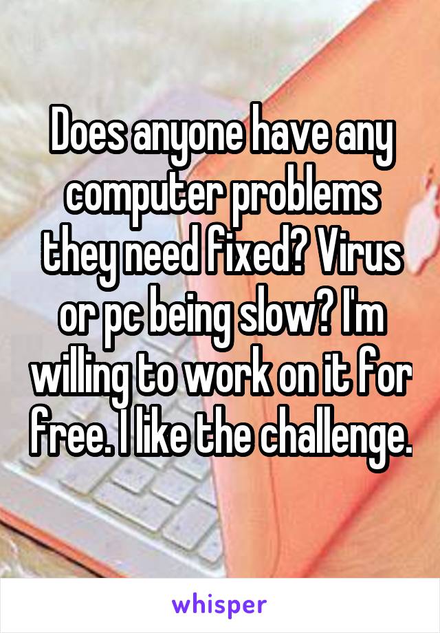 Does anyone have any computer problems they need fixed? Virus or pc being slow? I'm willing to work on it for free. I like the challenge. 