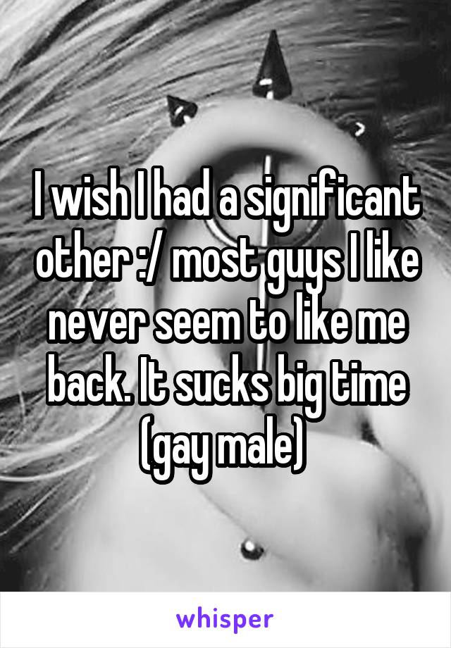 I wish I had a significant other :/ most guys I like never seem to like me back. It sucks big time (gay male) 