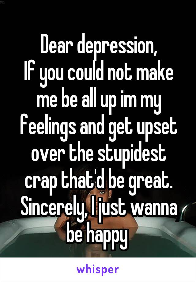 Dear depression,
If you could not make me be all up im my feelings and get upset over the stupidest crap that'd be great.
Sincerely, I just wanna be happy 