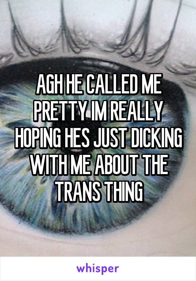 AGH HE CALLED ME PRETTY IM REALLY HOPING HES JUST DICKING WITH ME ABOUT THE TRANS THING