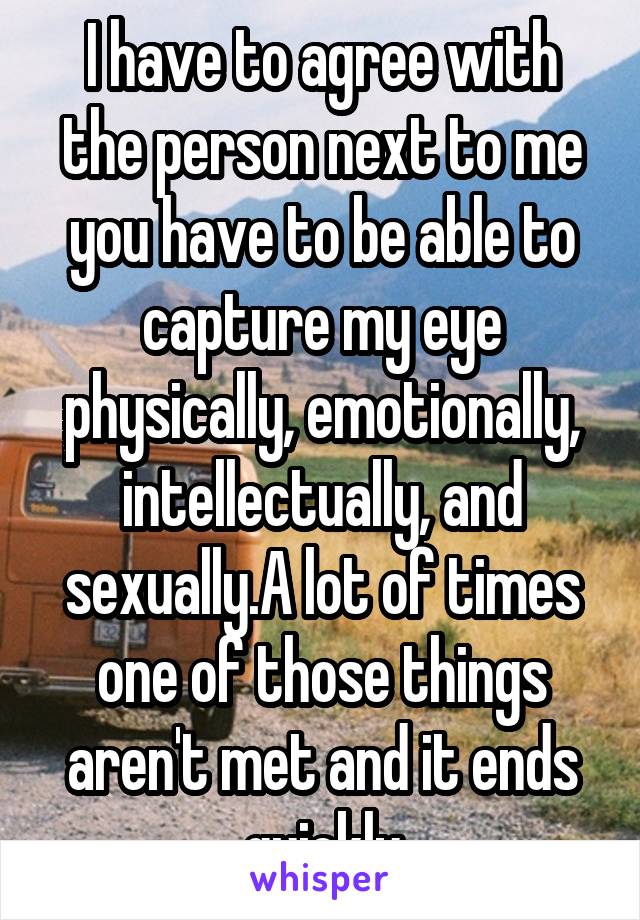 I have to agree with the person next to me you have to be able to capture my eye physically, emotionally, intellectually, and sexually.A lot of times one of those things aren't met and it ends quickly