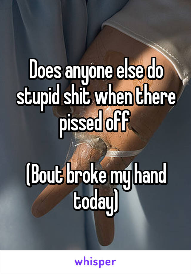 Does anyone else do stupid shit when there pissed off 

(Bout broke my hand today)