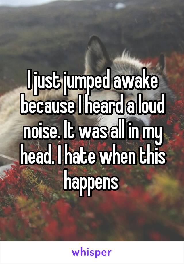 I just jumped awake because I heard a loud noise. It was all in my head. I hate when this happens 