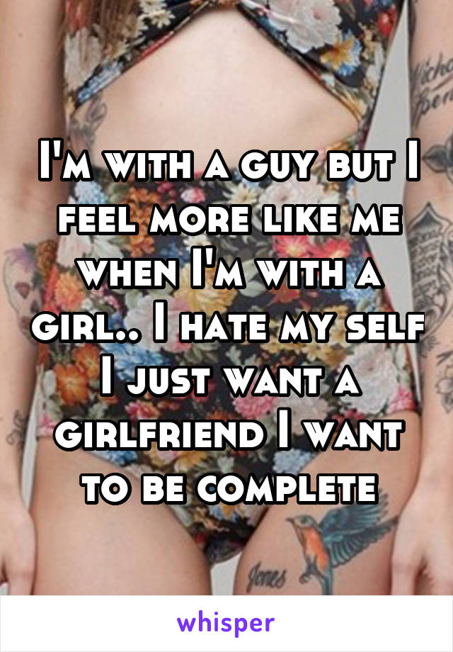 I'm with a guy but I feel more like me when I'm with a girl.. I hate my self I just want a girlfriend I want to be complete