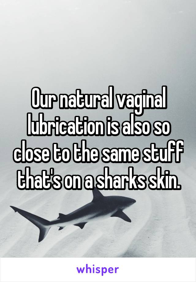 Our natural vaginal lubrication is also so close to the same stuff that's on a sharks skin.