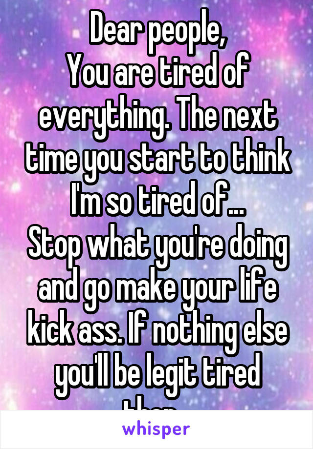 Dear people,
You are tired of everything. The next time you start to think I'm so tired of...
Stop what you're doing and go make your life kick ass. If nothing else you'll be legit tired then...