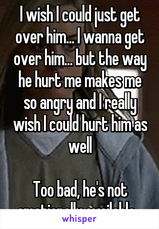 I wish I could just get over him... I wanna get over him... but the way he hurt me makes me so angry and I really wish I could hurt him as well

Too bad, he's not emotionally available...