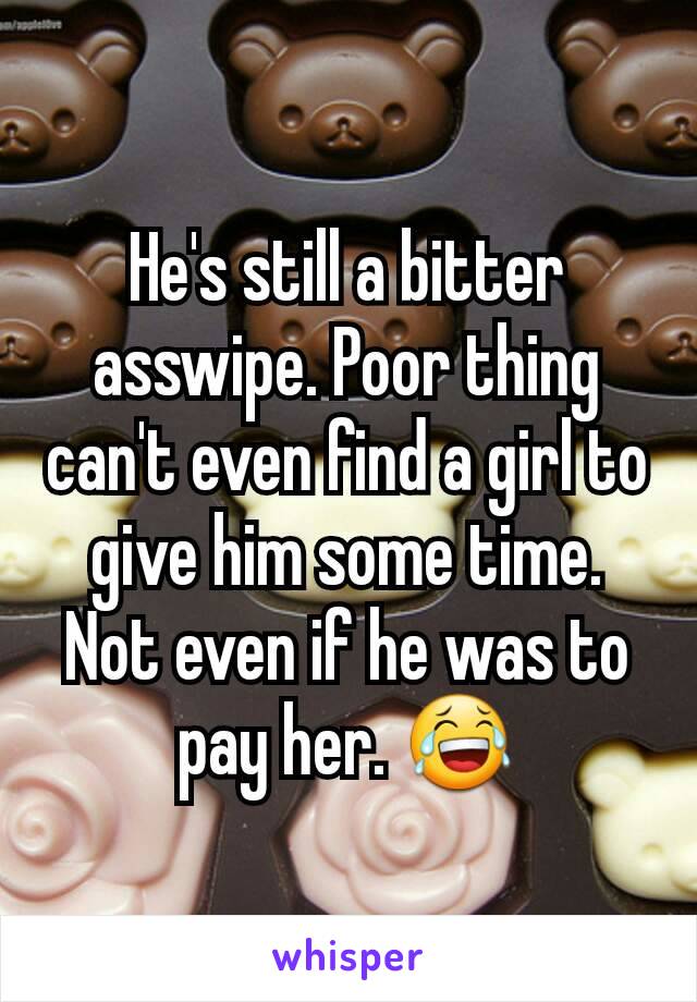 He's still a bitter asswipe. Poor thing can't even find a girl to give him some time. Not even if he was to pay her. 😂