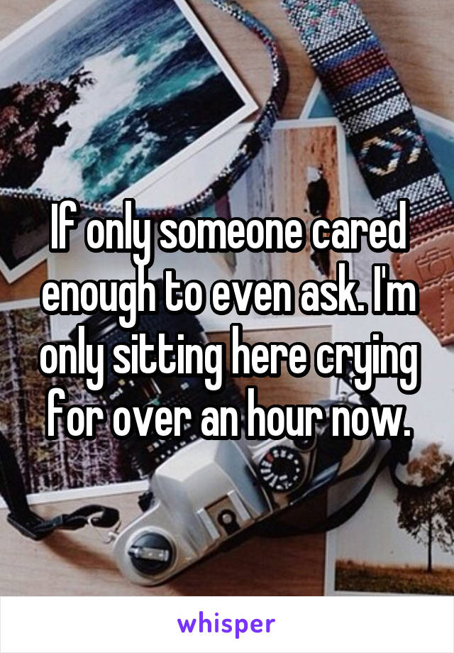 If only someone cared enough to even ask. I'm only sitting here crying for over an hour now.