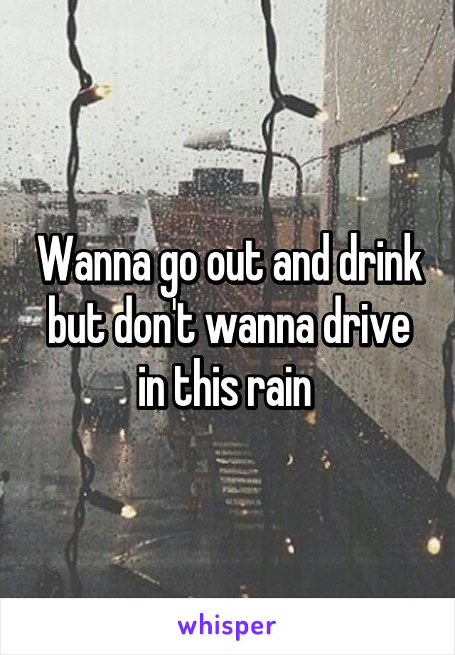 Wanna go out and drink but don't wanna drive in this rain 