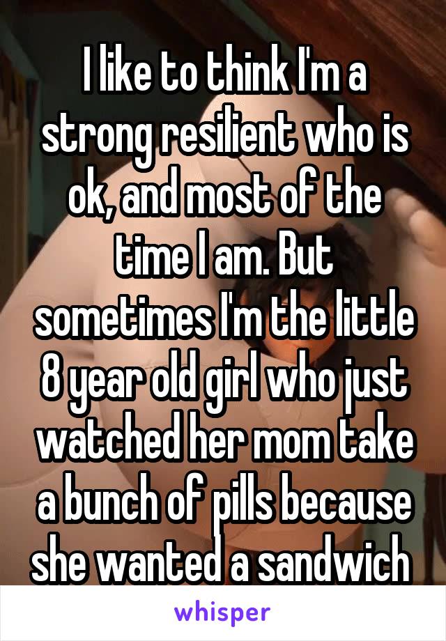 I like to think I'm a strong resilient who is ok, and most of the time I am. But sometimes I'm the little 8 year old girl who just watched her mom take a bunch of pills because she wanted a sandwich 