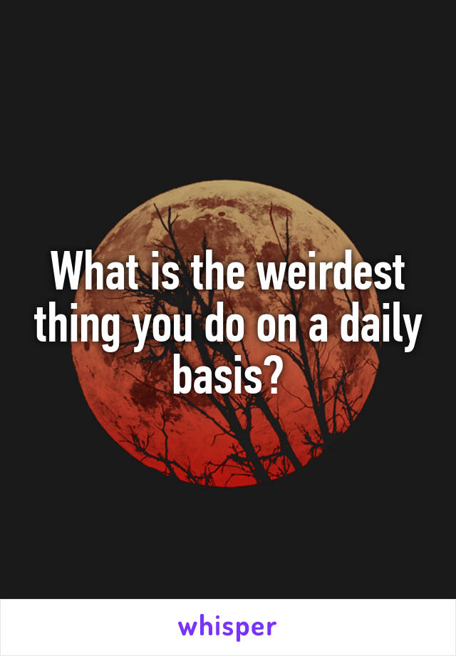 What is the weirdest thing you do on a daily basis?