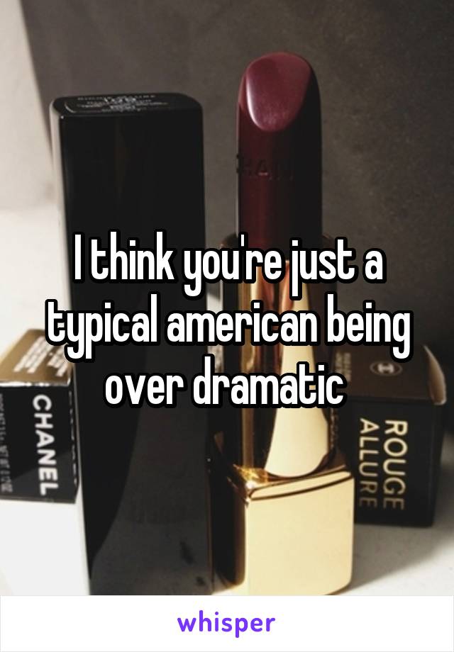 I think you're just a typical american being over dramatic 