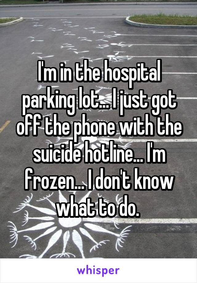 I'm in the hospital parking lot... I just got off the phone with the suicide hotline... I'm frozen... I don't know what to do. 