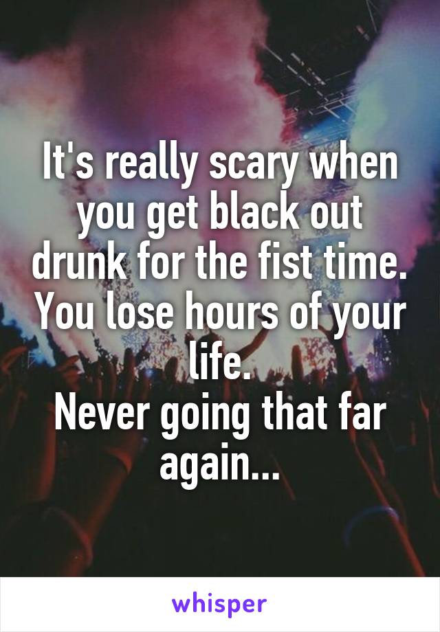 It's really scary when you get black out drunk for the fist time. You lose hours of your life.
Never going that far again...