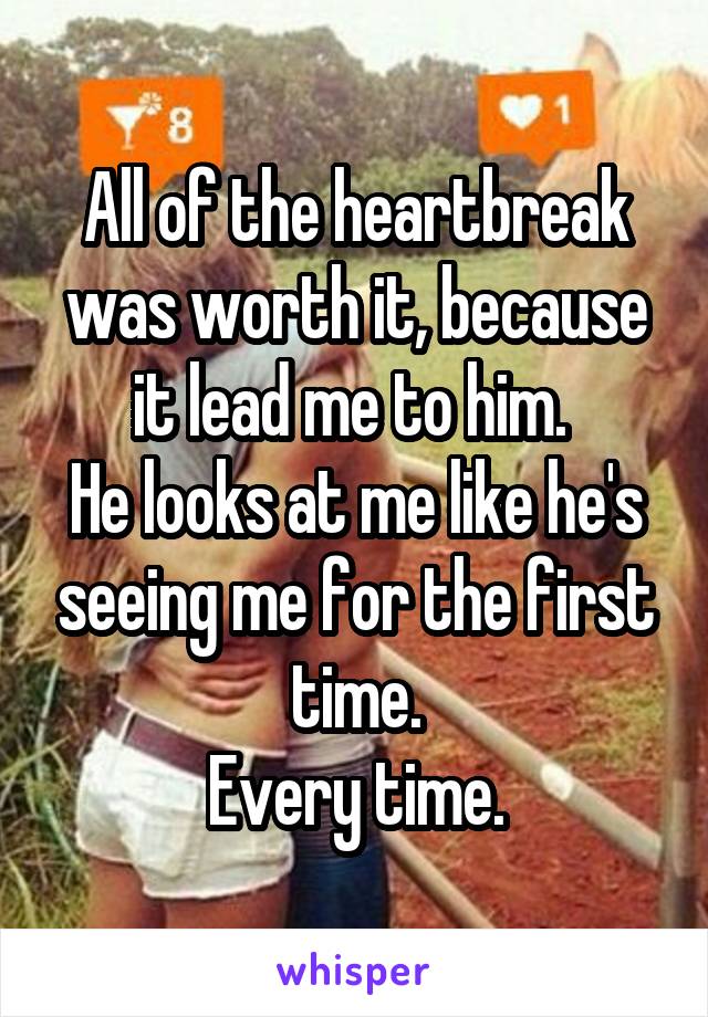 All of the heartbreak was worth it, because it lead me to him. 
He looks at me like he's seeing me for the first time.
Every time.