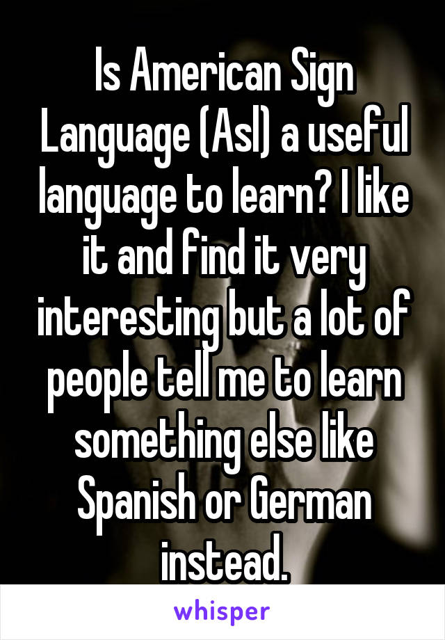 Is American Sign Language (Asl) a useful language to learn? I like it and find it very interesting but a lot of people tell me to learn something else like Spanish or German instead.