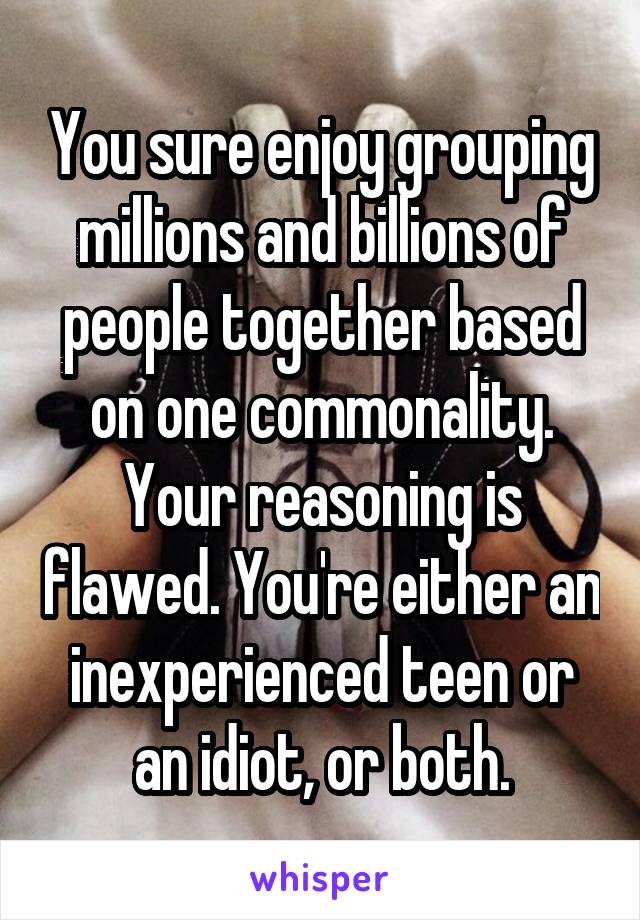 You sure enjoy grouping millions and billions of people together based on one commonality. Your reasoning is flawed. You're either an inexperienced teen or an idiot, or both.