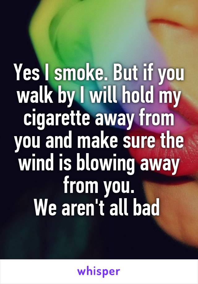 Yes I smoke. But if you walk by I will hold my cigarette away from you and make sure the wind is blowing away from you.
We aren't all bad 