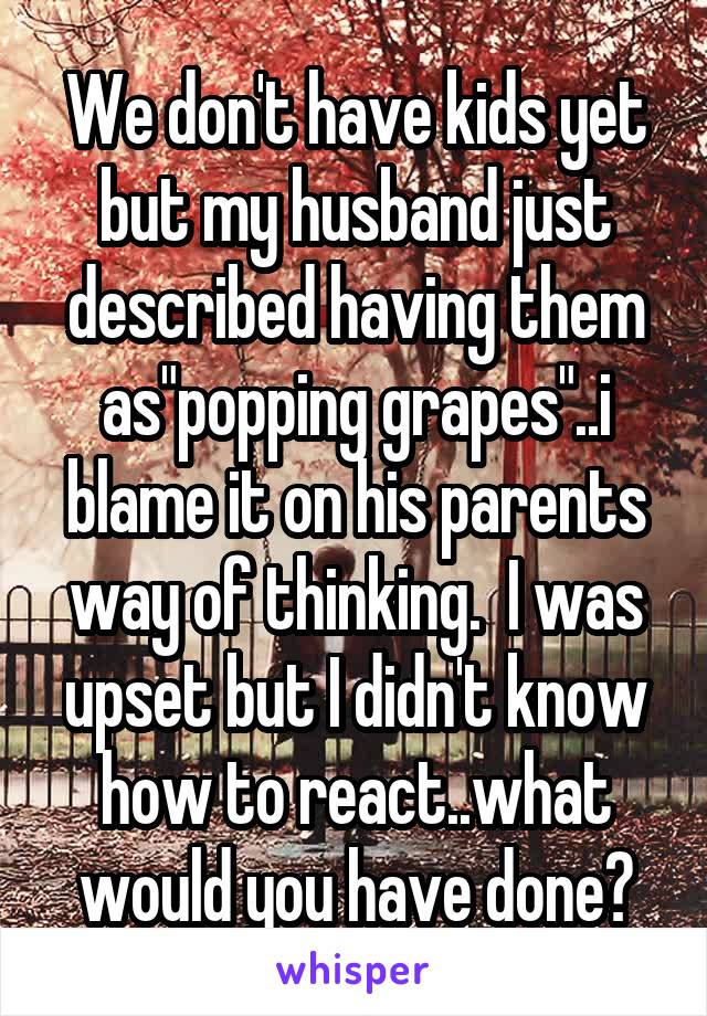 We don't have kids yet but my husband just described having them as"popping grapes"..i blame it on his parents way of thinking.  I was upset but I didn't know how to react..what would you have done?