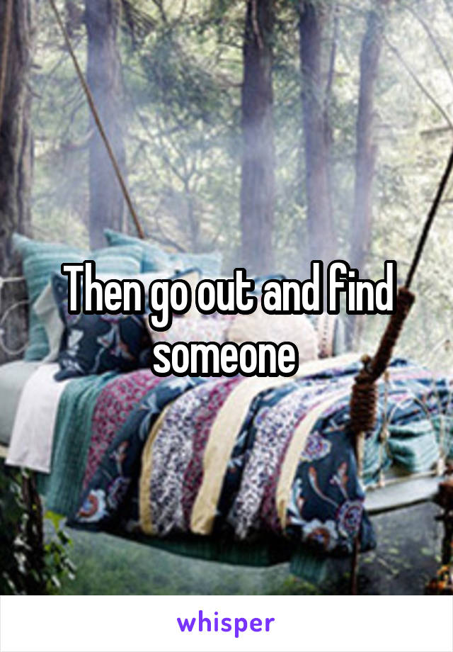 Then go out and find someone 