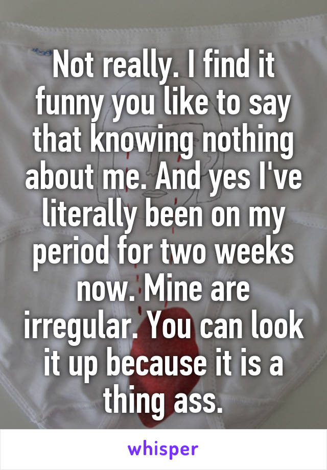 Not really. I find it funny you like to say that knowing nothing about me. And yes I've literally been on my period for two weeks now. Mine are irregular. You can look it up because it is a thing ass.