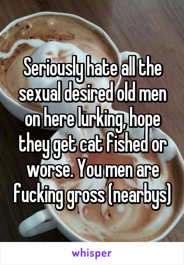 Seriously hate all the sexual desired old men on here lurking, hope they get cat fished or worse. You men are fucking gross (nearbys)