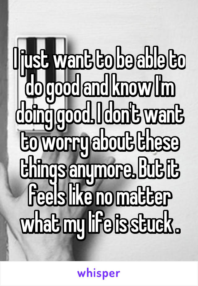 I just want to be able to do good and know I'm doing good. I don't want to worry about these things anymore. But it feels like no matter what my life is stuck .