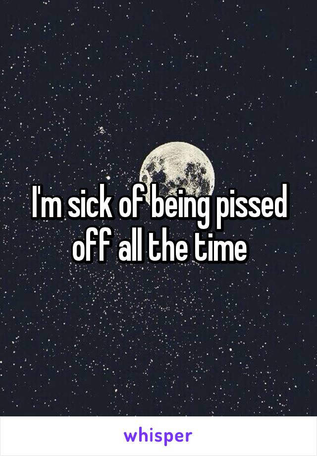 I'm sick of being pissed off all the time