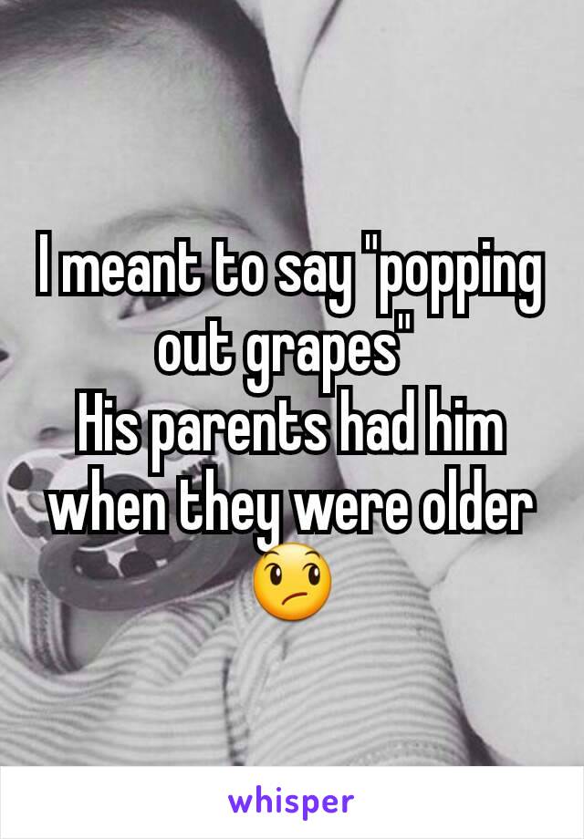 I meant to say "popping out grapes" 
His parents had him when they were older 😞