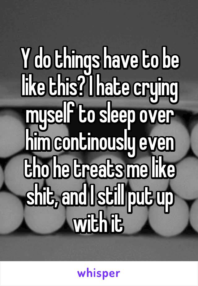 Y do things have to be like this? I hate crying myself to sleep over him continously even tho he treats me like shit, and I still put up with it 