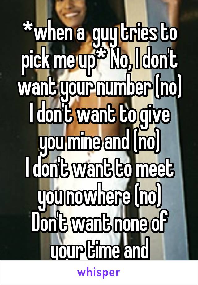 *when a  guy tries to pick me up* No, I don't want your number (no)
I don't want to give you mine and (no)
I don't want to meet you nowhere (no)
Don't want none of your time and