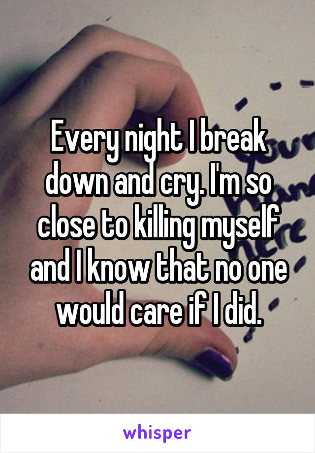 Every night I break down and cry. I'm so close to killing myself and I know that no one would care if I did.