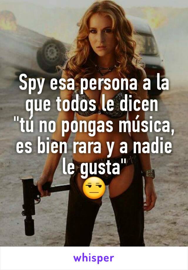 Spy esa persona a la que todos le dicen 
"tú no pongas música, es bien rara y a nadie le gusta"
😒