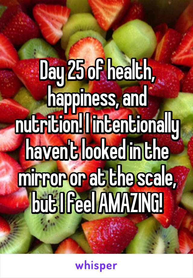 Day 25 of health, happiness, and nutrition! I intentionally haven't looked in the mirror or at the scale, but I feel AMAZING!