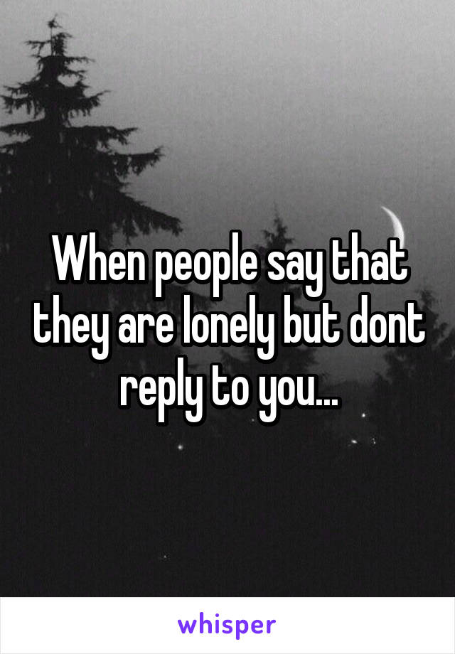 When people say that they are lonely but dont reply to you...