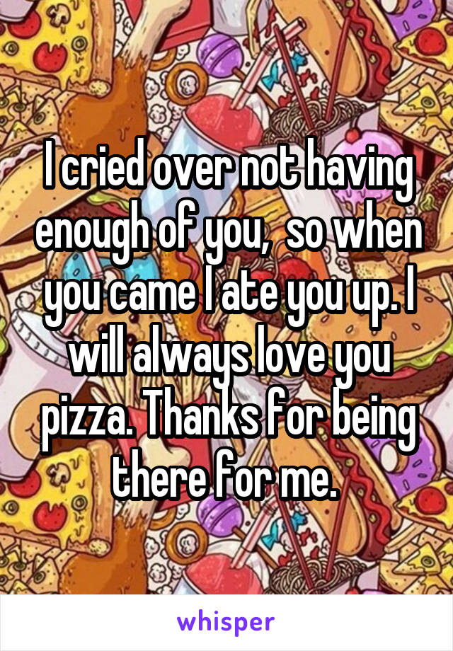 I cried over not having enough of you,  so when you came I ate you up. I will always love you pizza. Thanks for being there for me. 