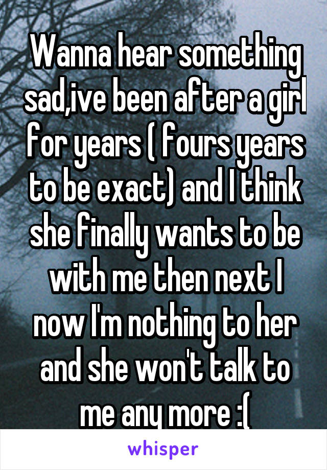 Wanna hear something sad,ive been after a girl for years ( fours years to be exact) and I think she finally wants to be with me then next I now I'm nothing to her and she won't talk to me any more :(