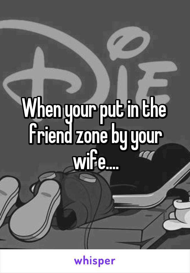 When your put in the  friend zone by your wife....