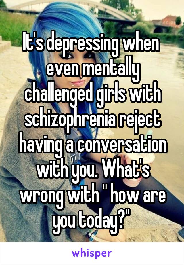 It's depressing when  even mentally challenged girls with schizophrenia reject having a conversation with you. What's wrong with " how are you today?" 