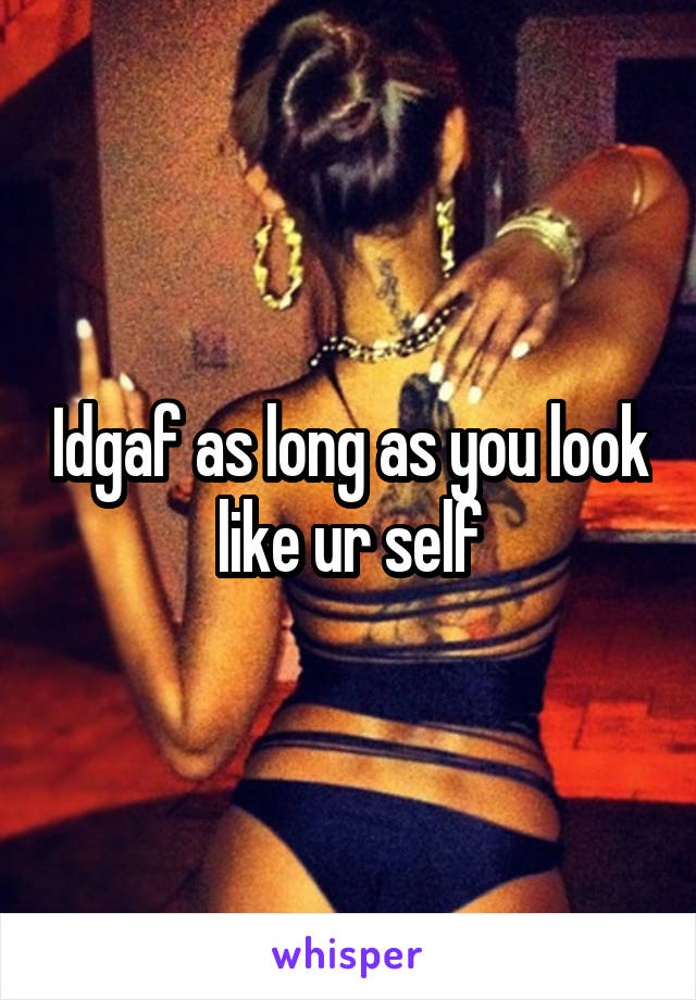 Idgaf as long as you look like ur self