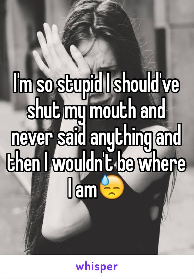 I'm so stupid I should've shut my mouth and never said anything and then I wouldn't be where 
I am😓