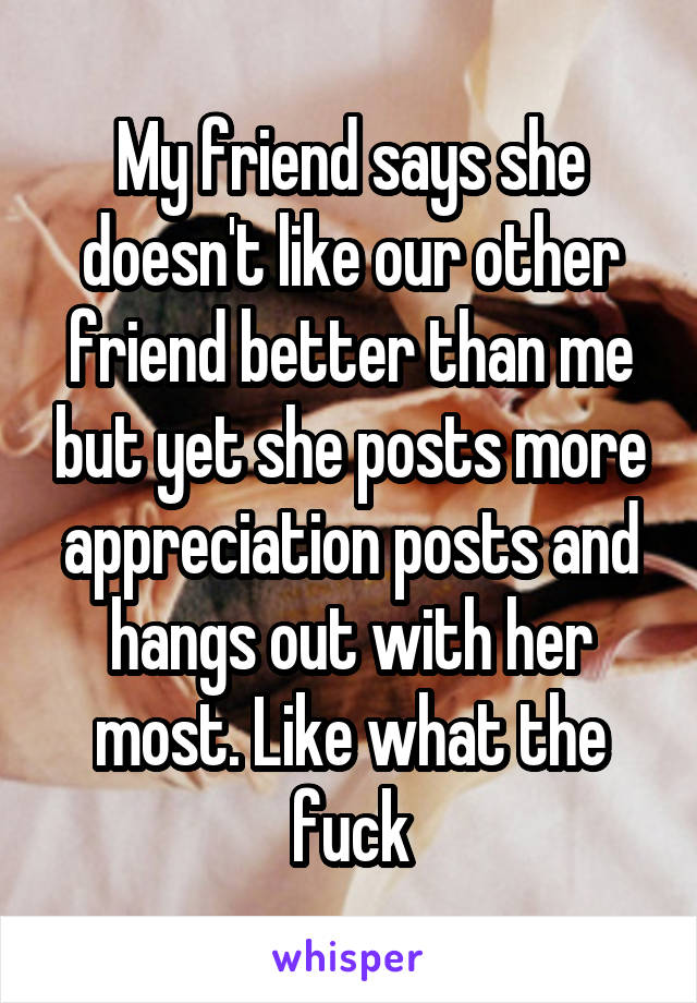 My friend says she doesn't like our other friend better than me but yet she posts more appreciation posts and hangs out with her most. Like what the fuck