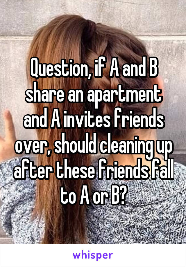 Question, if A and B share an apartment and A invites friends over, should cleaning up after these friends fall to A or B?