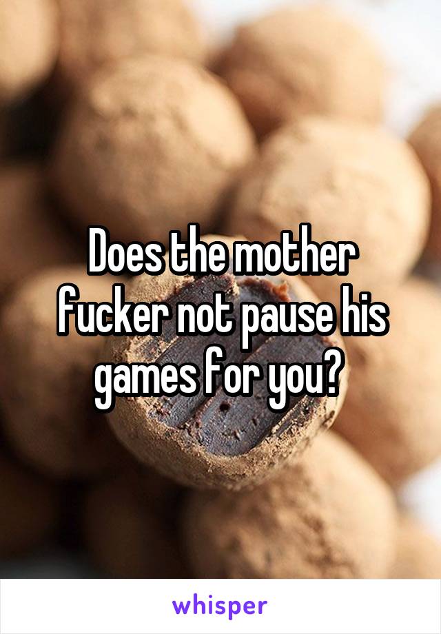 Does the mother fucker not pause his games for you? 