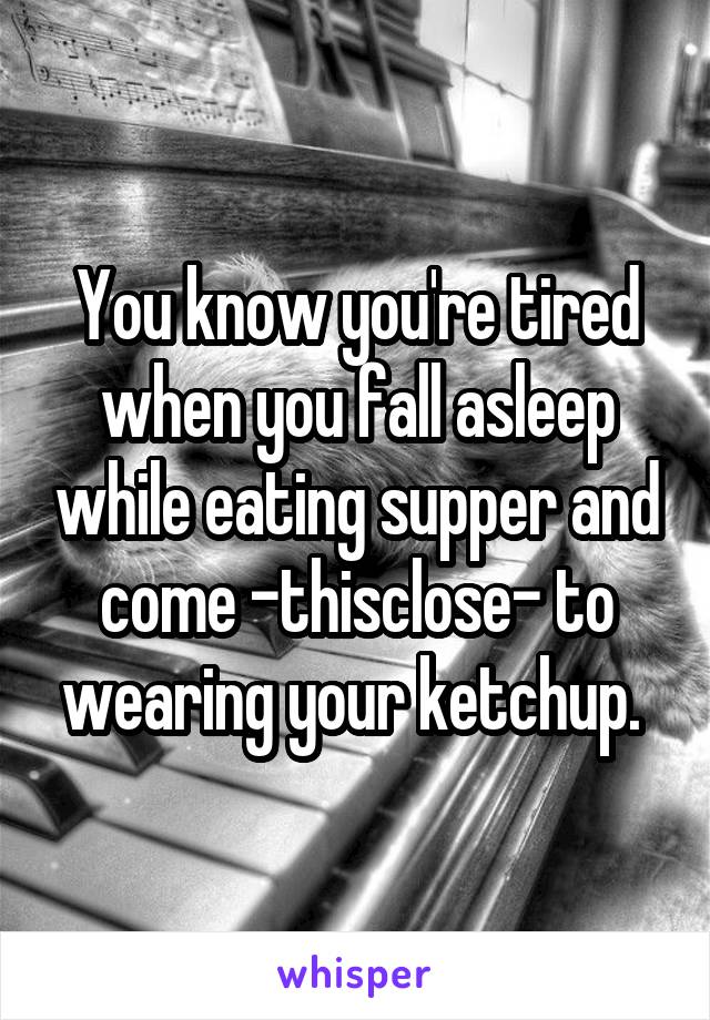 You know you're tired when you fall asleep while eating supper and come -thisclose- to wearing your ketchup. 